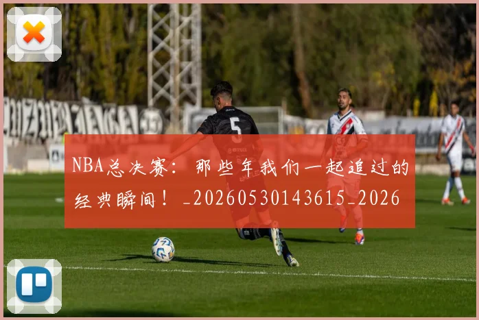NBA总决赛：那些年我们一起追过的经典瞬间！_20260530143615_20260702165131