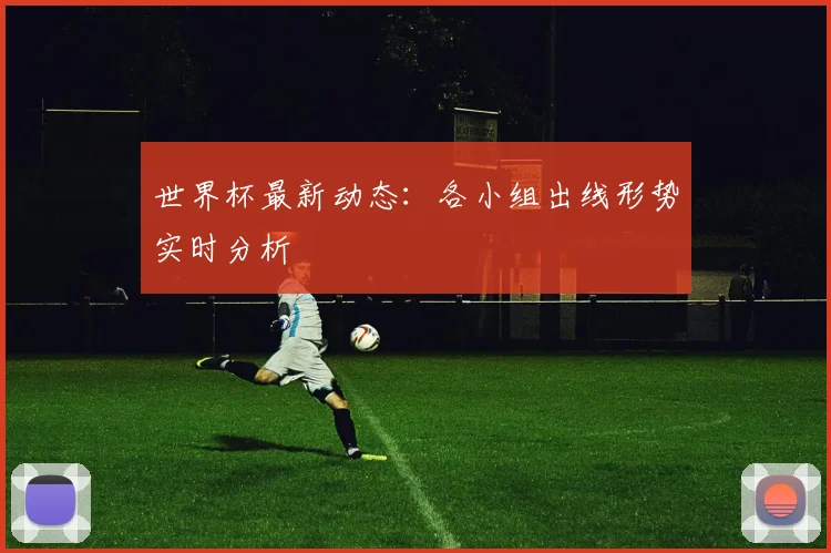 世界杯最新动态：各小组出线形势实时分析