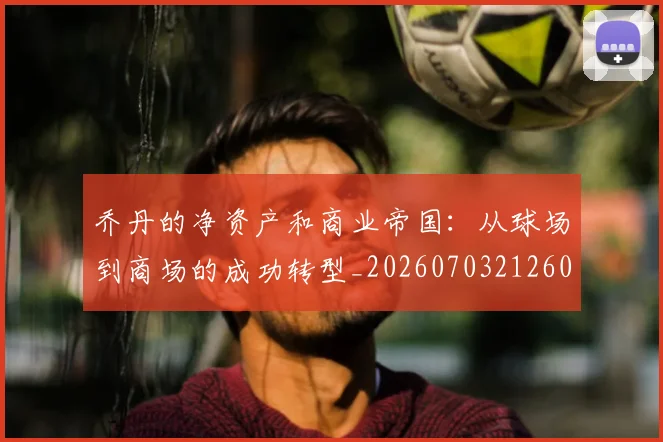 乔丹的净资产和商业帝国：从球场到商场的成功转型_20260703212602