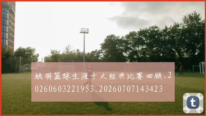 姚明篮球生涯十大经典比赛回顾_20260603221953_20260707143423