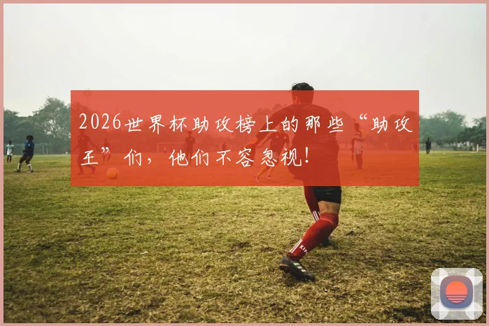 2026世界杯助攻榜上的那些“助攻王”们，他们不容忽视！