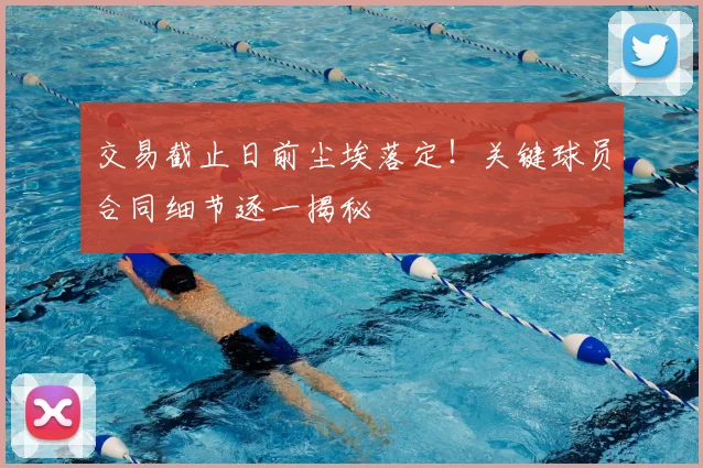 交易截止日前尘埃落定！关键球员合同细节逐一揭秘