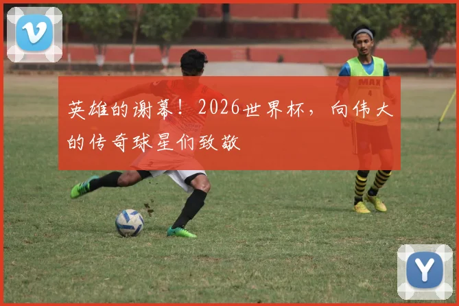 英雄的谢幕！2026世界杯，向伟大的传奇球星们致敬