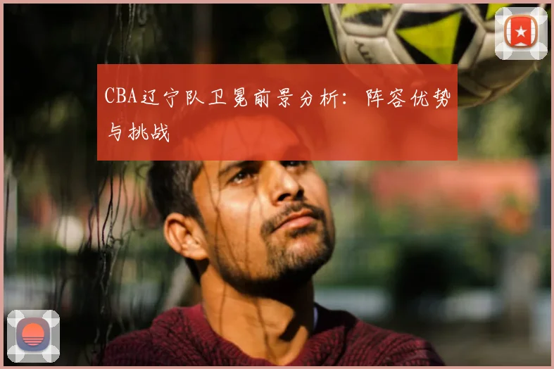 CBA辽宁队卫冕前景分析：阵容优势与挑战