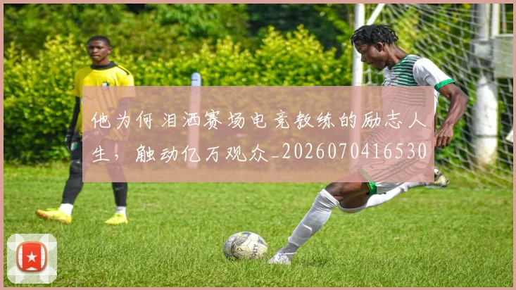 他为何泪洒赛场电竞教练的励志人生，触动亿万观众_20260704165300