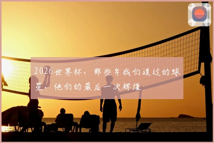 2026世界杯,那些年我们追过的球星,他们的最后一次辉煌