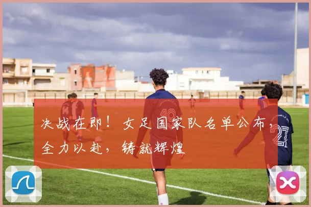 决战在即！女足国家队名单公布，全力以赴，铸就辉煌