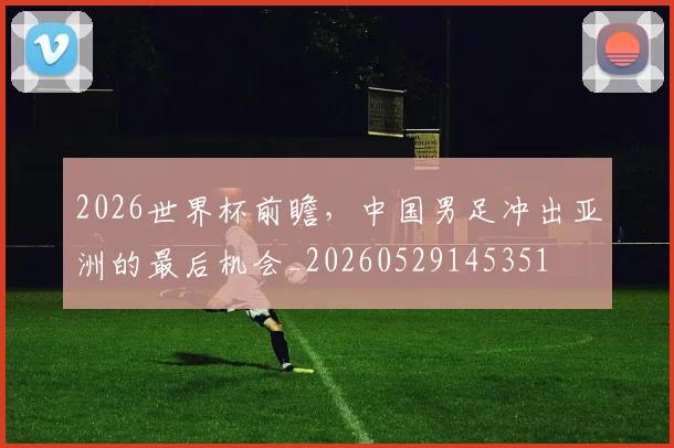 2026世界杯前瞻，中国男足冲出亚洲的最后机会_20260529145351