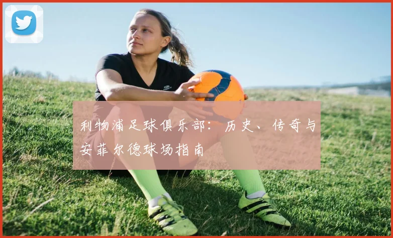 利物浦足球俱乐部：历史、传奇与安菲尔德球场指南