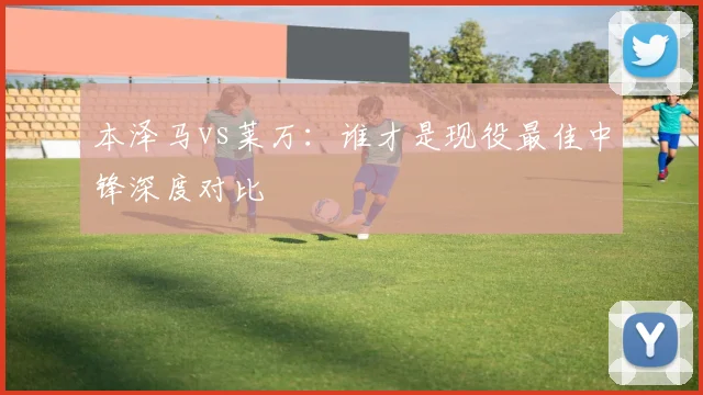 本泽马vs莱万：谁才是现役最佳中锋深度对比