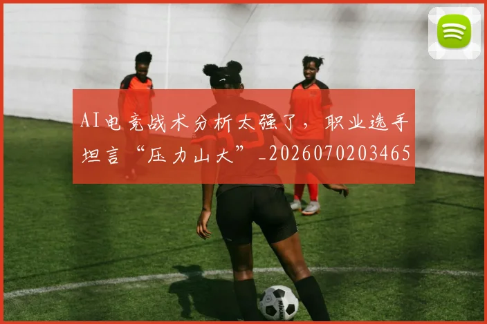AI电竞战术分析太强了，职业选手坦言“压力山大”_20260702034654