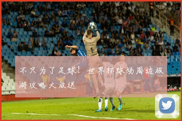 不只为了足球！世界杯球场周边旅游攻略大放送