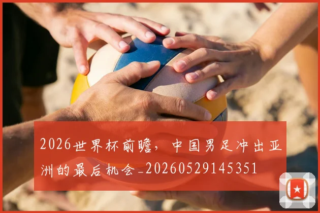 2026世界杯前瞻，中国男足冲出亚洲的最后机会_20260529145351