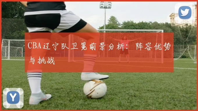 CBA辽宁队卫冕前景分析：阵容优势与挑战