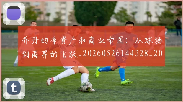 乔丹的净资产和商业帝国：从球场到商界的飞跃_20260526144328_20260703212606