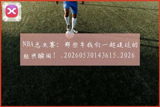 NBA总决赛：那些年我们一起追过的经典瞬间！_20260530143615_20260702165131