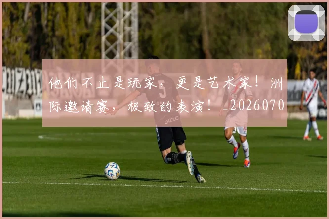 他们不止是玩家，更是艺术家！洲际邀请赛，极致的表演！_20260704165305