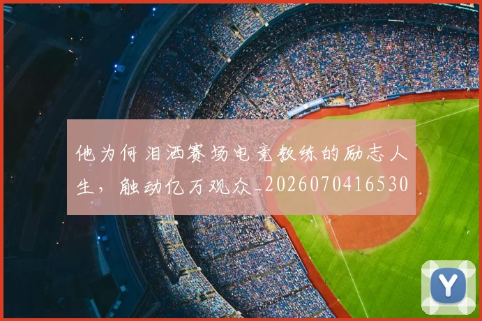 他为何泪洒赛场电竞教练的励志人生，触动亿万观众_20260704165300