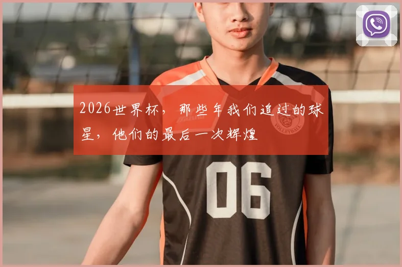 2026世界杯，那些年我们追过的球星，他们的最后一次辉煌