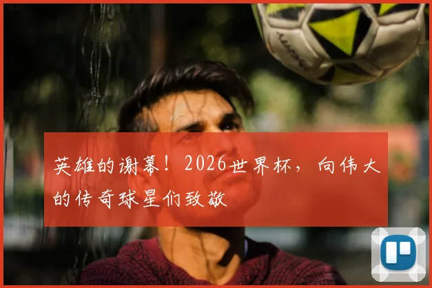 英雄的谢幕！2026世界杯，向伟大的传奇球星们致敬