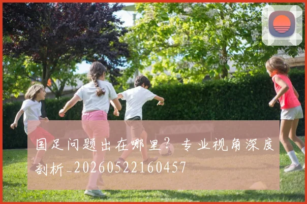 国足问题出在哪里？专业视角深度剖析_20260522160457