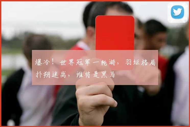 爆冷！世界冠军一轮游，羽坛格局扑朔迷离，谁将是黑马