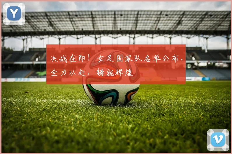 决战在即！女足国家队名单公布，全力以赴，铸就辉煌